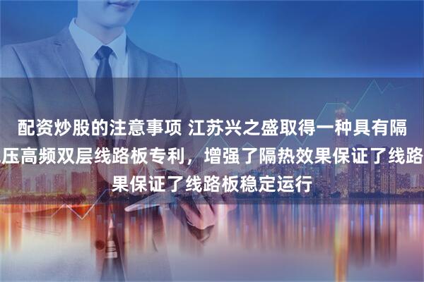 配资炒股的注意事项 江苏兴之盛取得一种具有隔热结构的混压高频双层线路板专利，增强了隔热效果保证了线路板稳定运行
