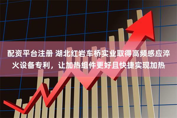 配资平台注册 湖北红岩车桥实业取得高频感应淬火设备专利，让加热组件更好且快捷实现加热