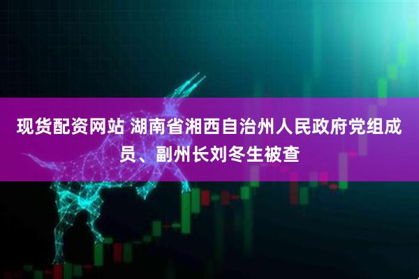 现货配资网站 湖南省湘西自治州人民政府党组成员、副州长刘冬生被查