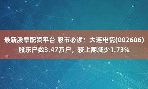 最新股票配资平台 股市必读：大连电瓷(002606)股东户数3.47万户，较上期减少1.73%
