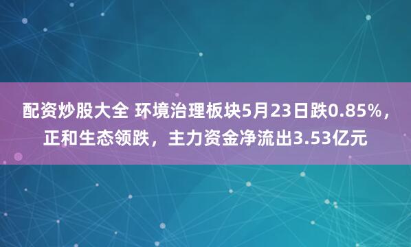 配资炒股大全 环境治理板块5月23日跌0.85%，正和生态领跌，主力资金净流出3.53亿元