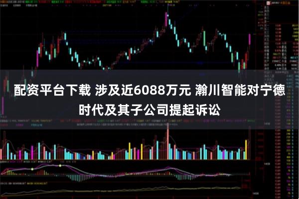 配资平台下载 涉及近6088万元 瀚川智能对宁德时代及其子公司提起诉讼