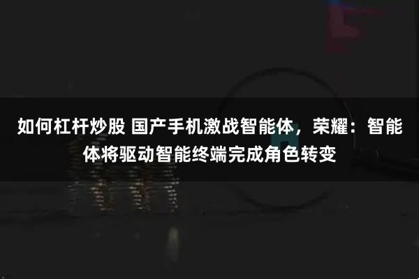 如何杠杆炒股 国产手机激战智能体，荣耀：智能体将驱动智能终端完成角色转变
