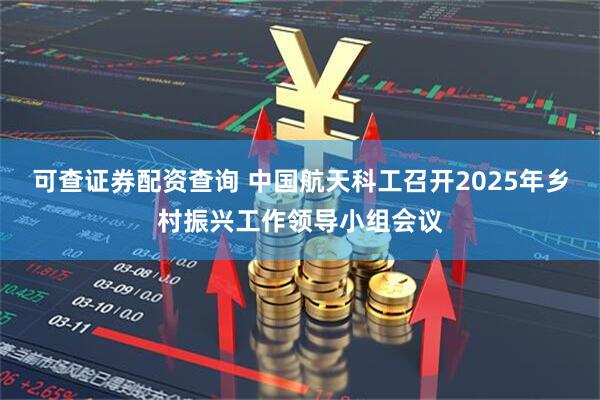 可查证券配资查询 中国航天科工召开2025年乡村振兴工作领导小组会议