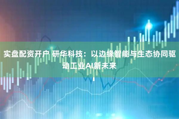 实盘配资开户 研华科技：以边缘智能与生态协同驱动工业AI新未来