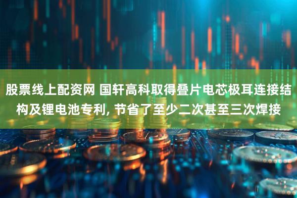 股票线上配资网 国轩高科取得叠片电芯极耳连接结构及锂电池专利, 节省了至少二次甚至三次焊接