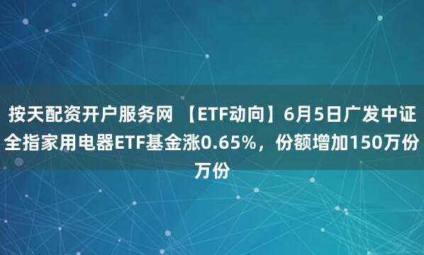 按天配资开户服务网 【ETF动向】6月5日广发中证全指家用电器ETF基金涨0.65%，份额增加150万份