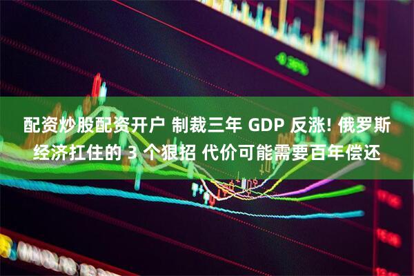 配资炒股配资开户 制裁三年 GDP 反涨! 俄罗斯经济扛住的 3 个狠招 代价可能需要百年偿还