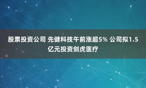 股票投资公司 先健科技午前涨超5% 公司拟1.5亿元投资剑虎医疗