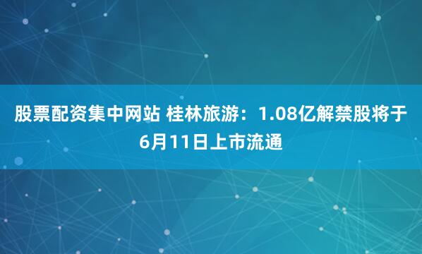 股票配资集中网站 桂林旅游：1.08亿解禁股将于6月11日上市流通