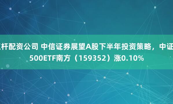杠杆配资公司 中信证券展望A股下半年投资策略，中证A500ETF南方（159352）涨0.10%