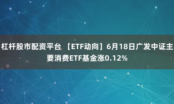 杠杆股市配资平台 【ETF动向】6月18日广发中证主要消费ETF基金涨0.12%