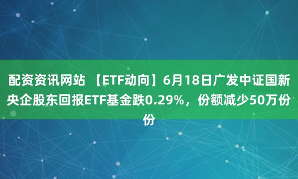 配资资讯网站 【ETF动向】6月18日广发中证国新央企股东回报ETF基金跌0.29%，份额减少50万份