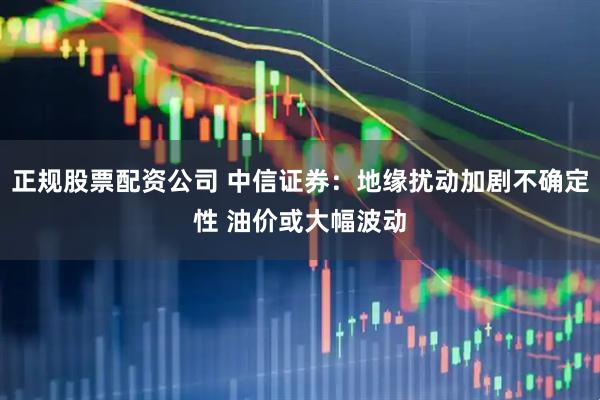 正规股票配资公司 中信证券：地缘扰动加剧不确定性 油价或大幅波动