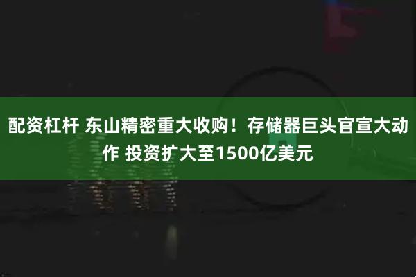 配资杠杆 东山精密重大收购！存储器巨头官宣大动作 投资扩大至1500亿美元