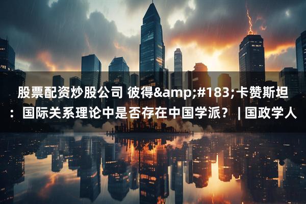 股票配资炒股公司 彼得·卡赞斯坦：国际关系理论中是否存在中国学派？ | 国政学人