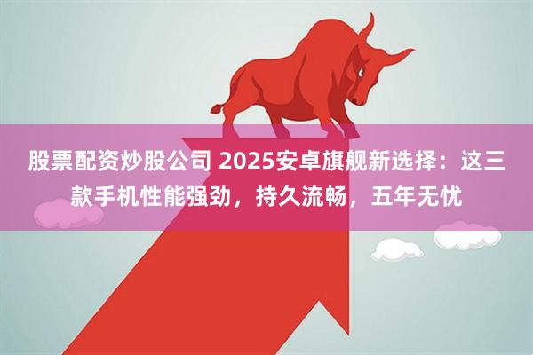股票配资炒股公司 2025安卓旗舰新选择：这三款手机性能强劲，持久流畅，五年无忧