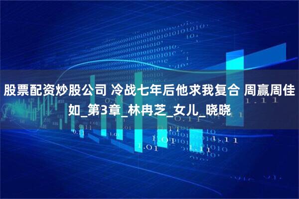 股票配资炒股公司 冷战七年后他求我复合 周赢周佳如_第3章_林冉芝_女儿_晓晓