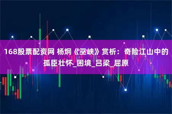 168股票配资网 杨炯《巫峡》赏析：奇险江山中的孤臣壮怀_困境_吕梁_屈原