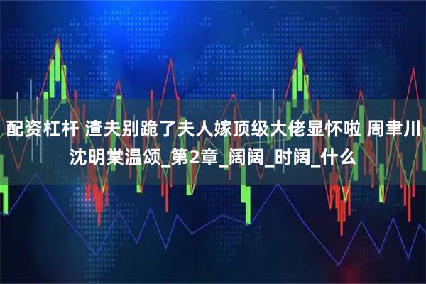 配资杠杆 渣夫别跪了夫人嫁顶级大佬显怀啦 周聿川沈明棠温颂_第2章_阔阔_时阔_什么