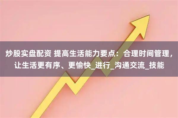 炒股实盘配资 提高生活能力要点：合理时间管理，让生活更有序、更愉快_进行_沟通交流_技能