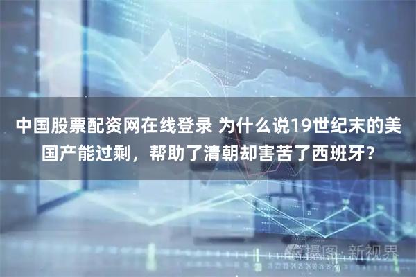中国股票配资网在线登录 为什么说19世纪末的美国产能过剩，帮助了清朝却害苦了西班牙？
