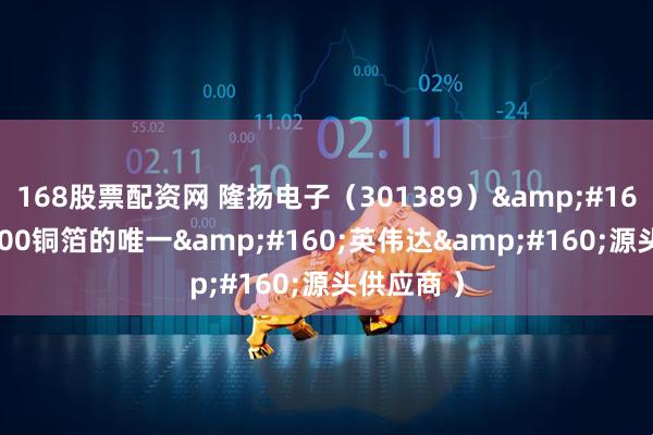 168股票配资网 隆扬电子（301389） （GB300铜箔的唯一 英伟达 源头供应商 ）