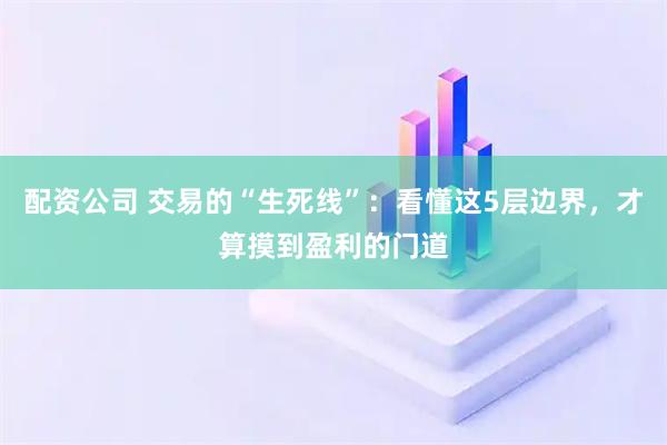 配资公司 交易的“生死线”：看懂这5层边界，才算摸到盈利的门道