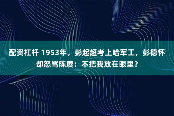 配资杠杆 1953年，彭起超考上哈军工，彭德怀却怒骂陈赓：不把我放在眼里？